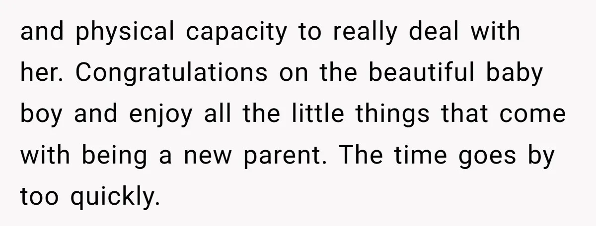 and physical capacity to really deal with her. Congratulations on the beautiful baby boy and enjoy all the little things that come with being a new parent. The time goes...