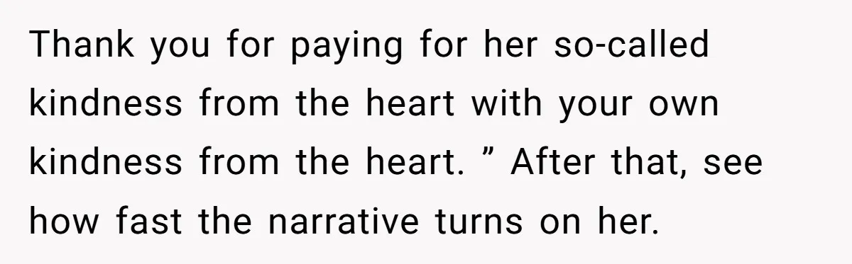 Thank you for paying for her so-called kindness from the heart with your own kindness from the heart. ” After that, see how fast the narrative turns on her.