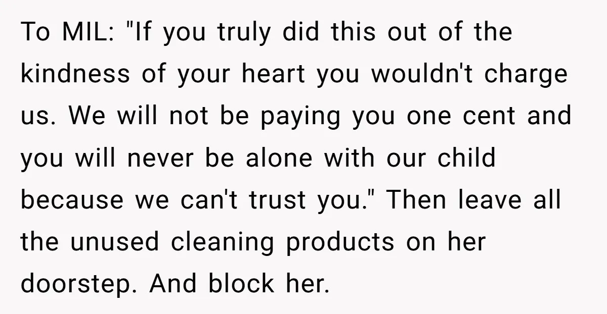 To MIL: "If you truly did this out of the kindness of your heart you wouldn't charge us. We will not be paying you one cent and you will never...