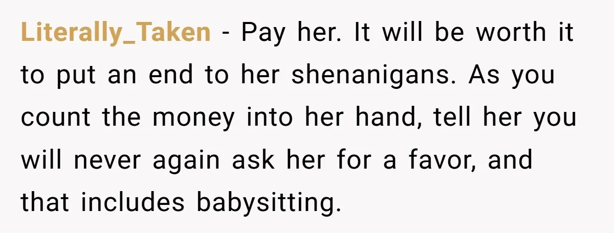 Literally_Taken − Pay her. It will be worth it to put an end to her shenanigans. As you count the money into her hand, tell her you will never again...
