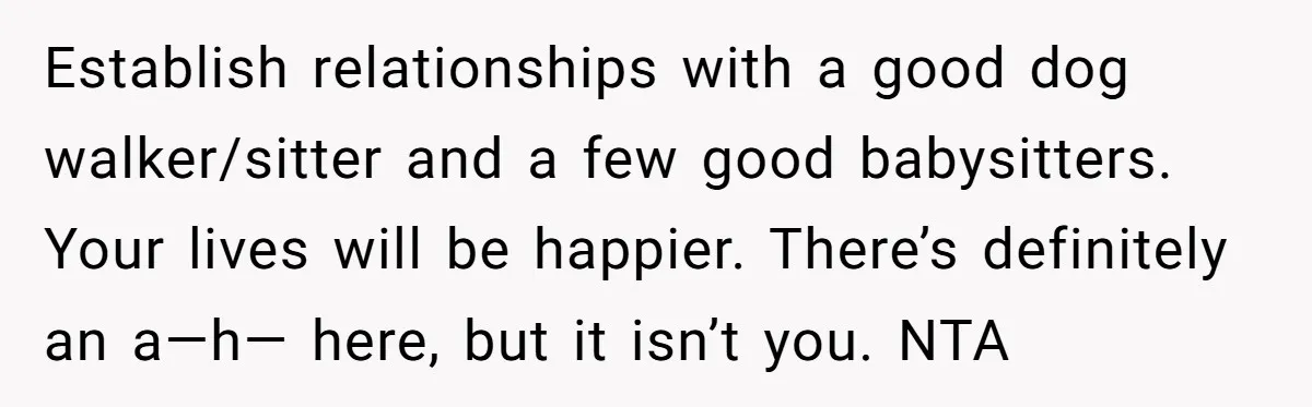 Establish relationships with a good dog walker/sitter and a few good babysitters. Your lives will be happier. There’s definitely an a—h— here, but it isn’t you. NTA