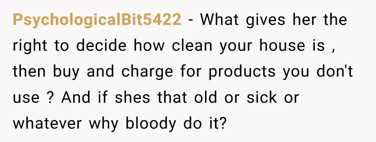 PsychologicalBit5422 − What gives her the right to decide how clean your house is , then buy and charge for products you don't use ? And if shes that old...