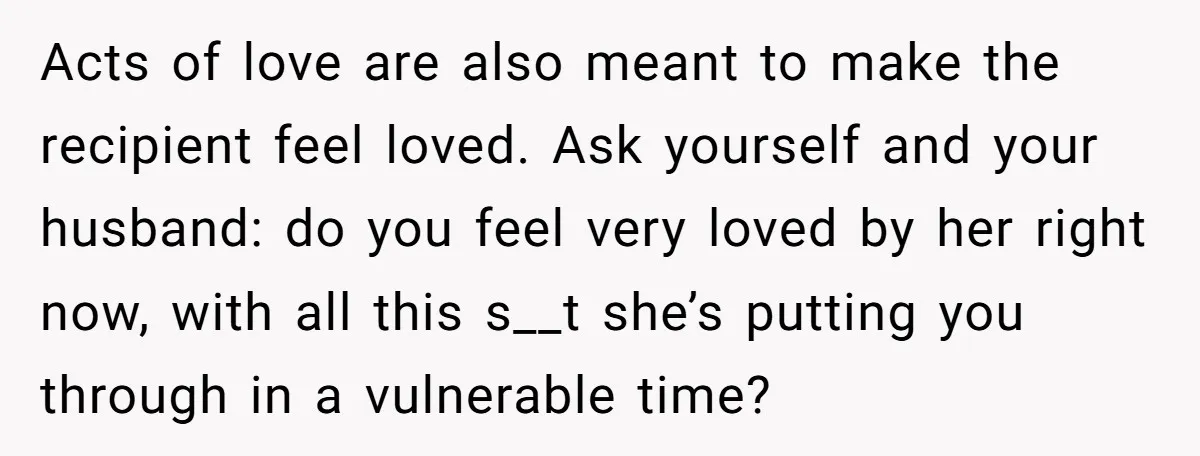 Acts of love are also meant to make the recipient feel loved. Ask yourself and your husband: do you feel very loved by her right now, with all this s__t...