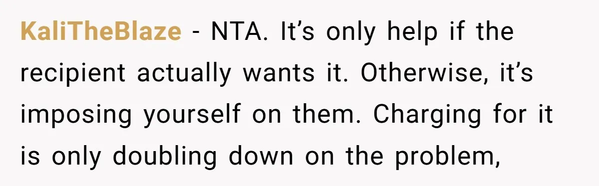 KaliTheBlaze − NTA. It’s only help if the recipient actually wants it. Otherwise, it’s imposing yourself on them. Charging for it is only doubling down on the problem,
