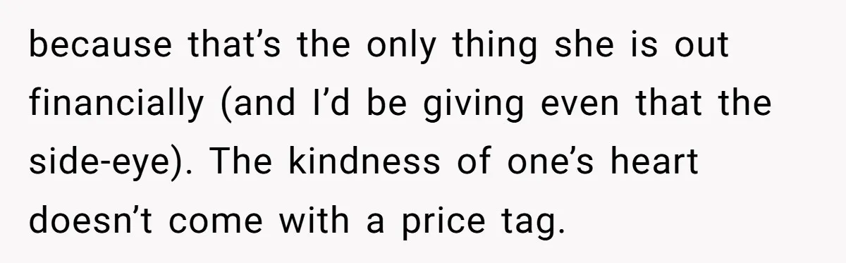 because that’s the only thing she is out financially (and I’d be giving even that the side-eye). The kindness of one’s heart doesn’t come with a price tag.
