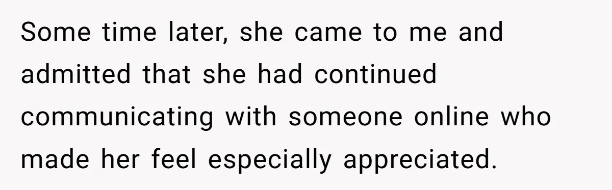 Some time later, she came to me and admitted that she had continued communicating with someone online who made her feel especially appreciated.