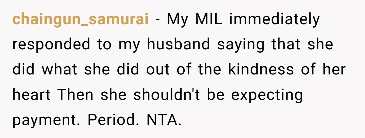 chaingun_samurai − My MIL immediately responded to my husband saying that she did what she did out of the kindness of her heart Then she shouldn't be expecting payment. Period....