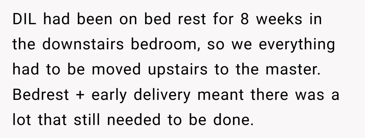 DIL had been on bed rest for 8 weeks in the downstairs bedroom, so we everything had to be moved upstairs to the master. Bedrest + early delivery meant there...