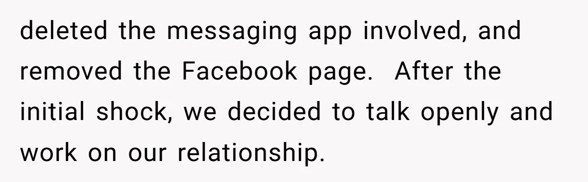 deleted the messaging app involved, and removed the Facebook page.  After the initial shock, we decided to talk openly and work on our relationship.