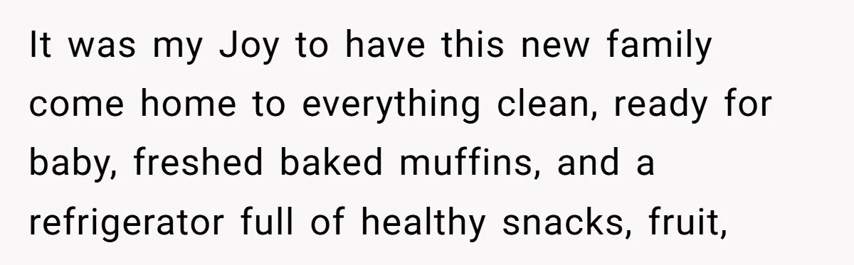 It was my Joy to have this new family come home to everything clean, ready for baby, freshed baked muffins, and a refrigerator full of healthy snacks, fruit,