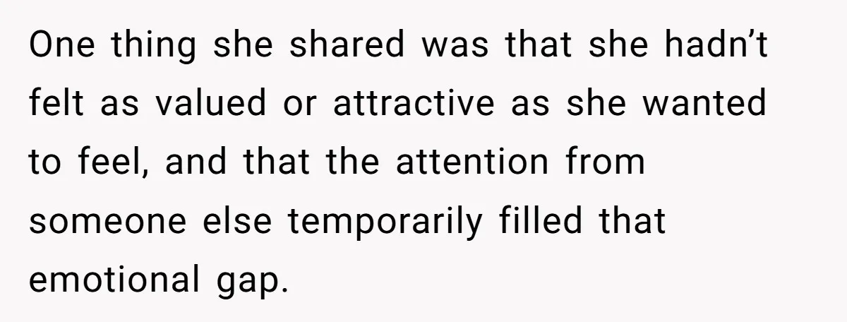 One thing she shared was that she hadn’t felt as valued or attractive as she wanted to feel, and that the attention from someone else temporarily filled that emotional gap.