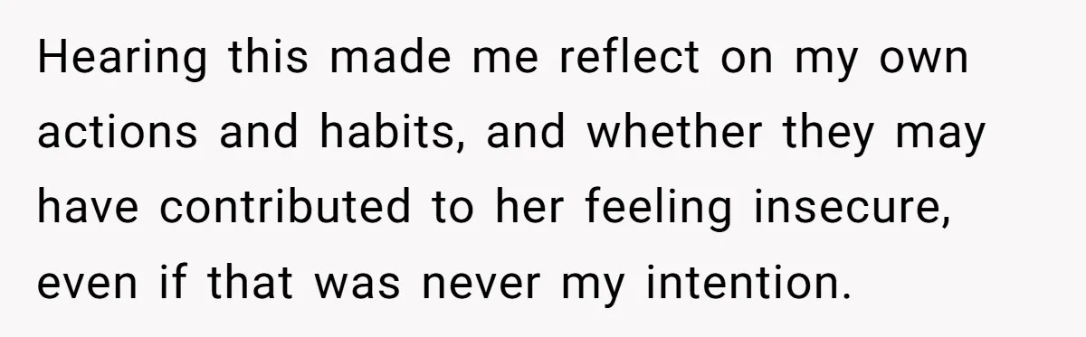 Hearing this made me reflect on my own actions and habits, and whether they may have contributed to her feeling insecure, even if that was never my intention.