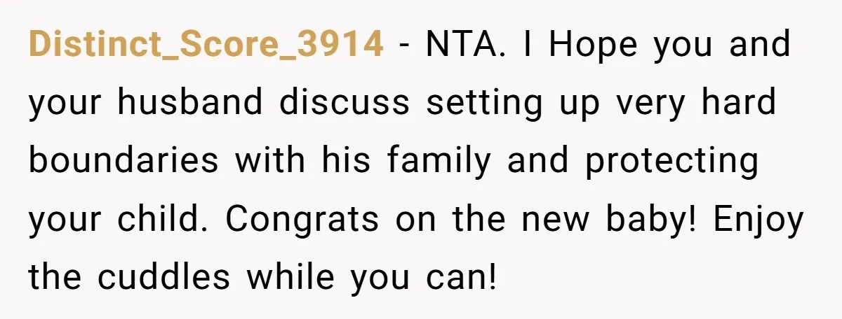 Distinct_Score_3914 − NTA. I Hope you and your husband discuss setting up very hard boundaries with his family and protecting your child. Congrats on the new baby! Enjoy the cuddles...