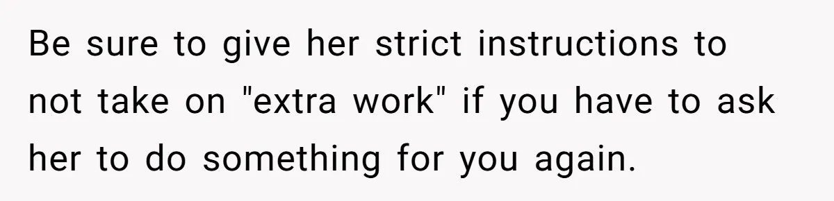 Be sure to give her strict instructions to not take on "extra work" if you have to ask her to do something for you again.