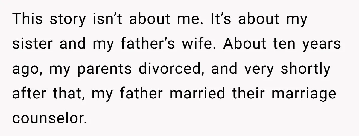 This story isn’t about me. It’s about my sister and my father’s wife. About ten years ago, my parents divorced, and very shortly after that, my father married their marriage...