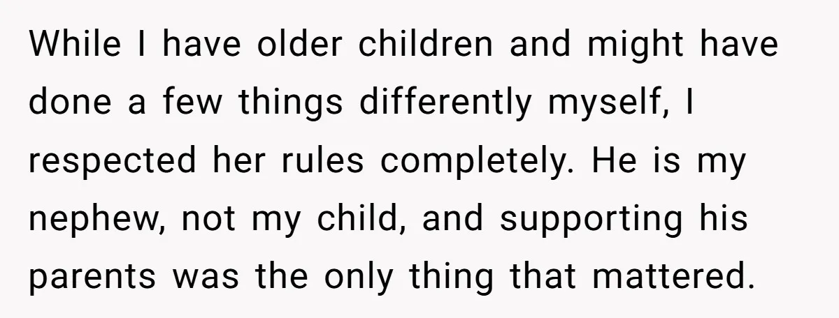 While I have older children and might have done a few things differently myself, I respected her rules completely. He is my nephew, not my child, and supporting his parents...