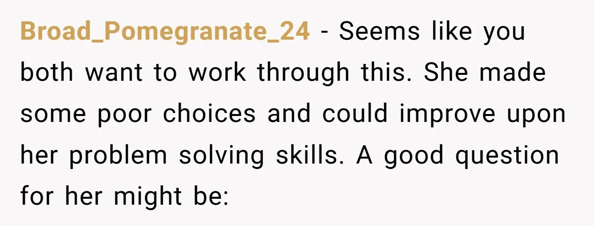 Broad_Pomegranate_24 − Seems like you both want to work through this. She made some poor choices and could improve upon her problem solving skills. A good question for her might...