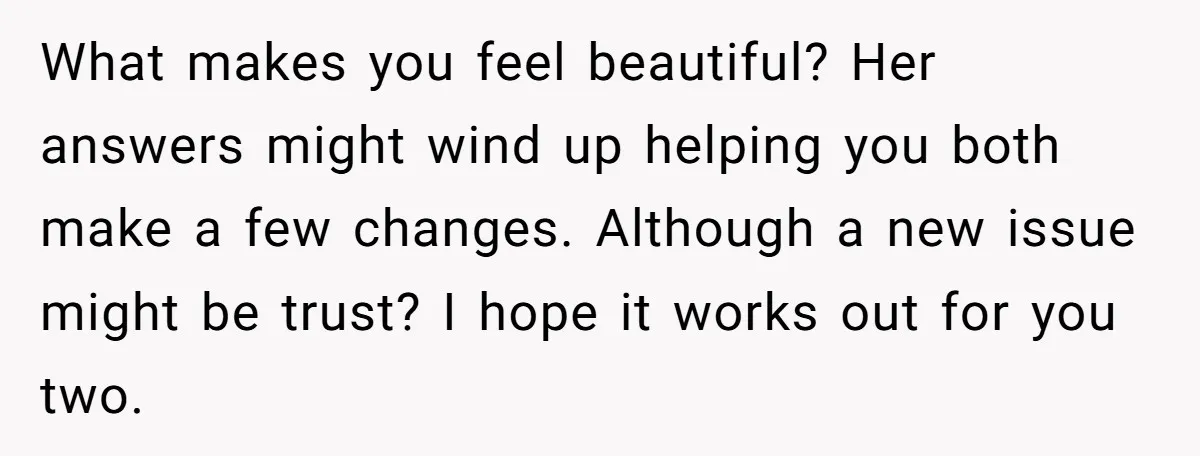 What makes you feel beautiful? Her answers might wind up helping you both make a few changes. Although a new issue might be trust? I hope it works out for...