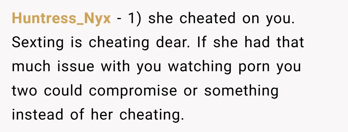 Huntress_Nyx − 1) she cheated on you. Sexting is cheating dear. If she had that much issue with you watching porn you two could compromise or something instead of her...