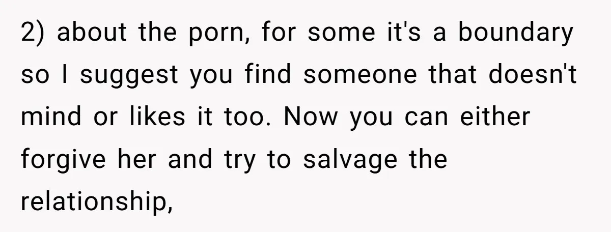 2) about the porn, for some it's a boundary so I suggest you find someone that doesn't mind or likes it too. Now you can either forgive her and try...