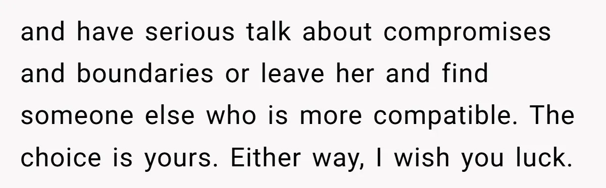 and have serious talk about compromises and boundaries or leave her and find someone else who is more compatible. The choice is yours. Either way, I wish you luck.