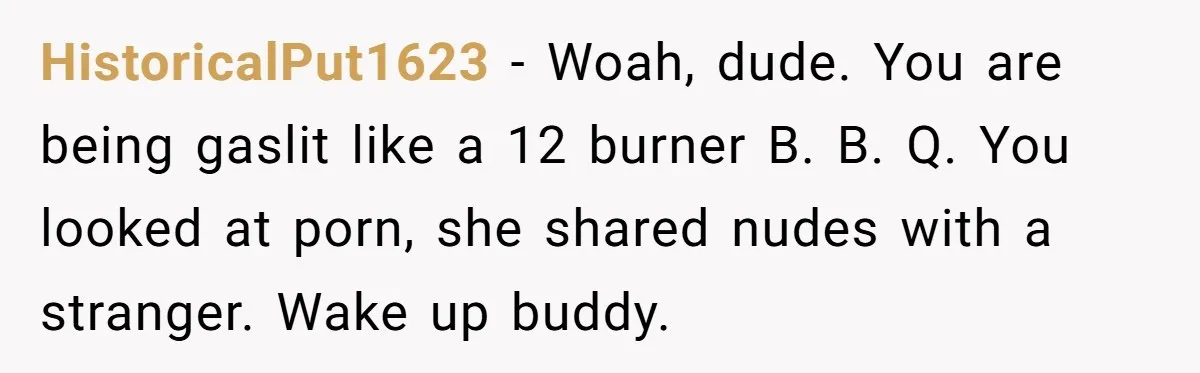 HistoricalPut1623 − Woah, dude. You are being gaslit like a 12 burner B. B. Q. You looked at porn, she shared nudes with a stranger. Wake up buddy.