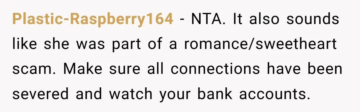 Plastic-Raspberry164 − NTA. It also sounds like she was part of a romance/sweetheart scam. Make sure all connections have been severed and watch your bank accounts.