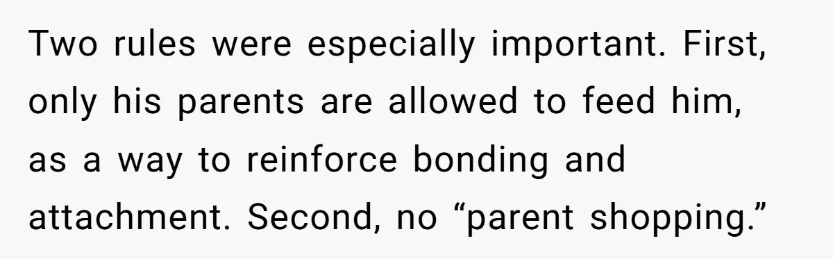 Two rules were especially important. First, only his parents are allowed to feed him, as a way to reinforce bonding and attachment. Second, no “parent shopping.”