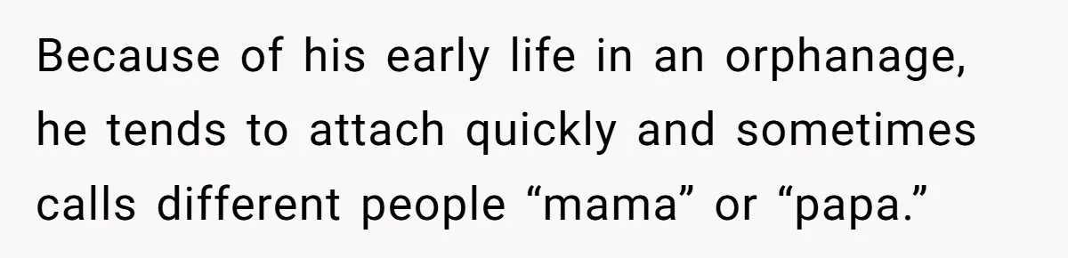 Because of his early life in an orphanage, he tends to attach quickly and sometimes calls different people “mama” or “papa.”