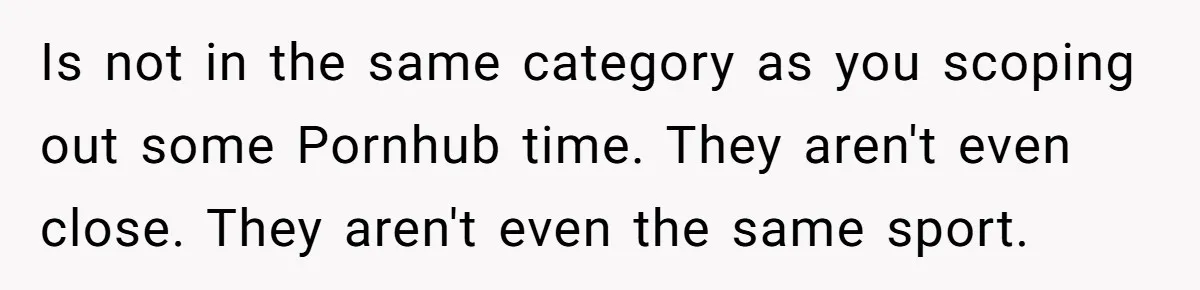 Is not in the same category as you scoping out some Pornhub time. They aren't even close. They aren't even the same sport.