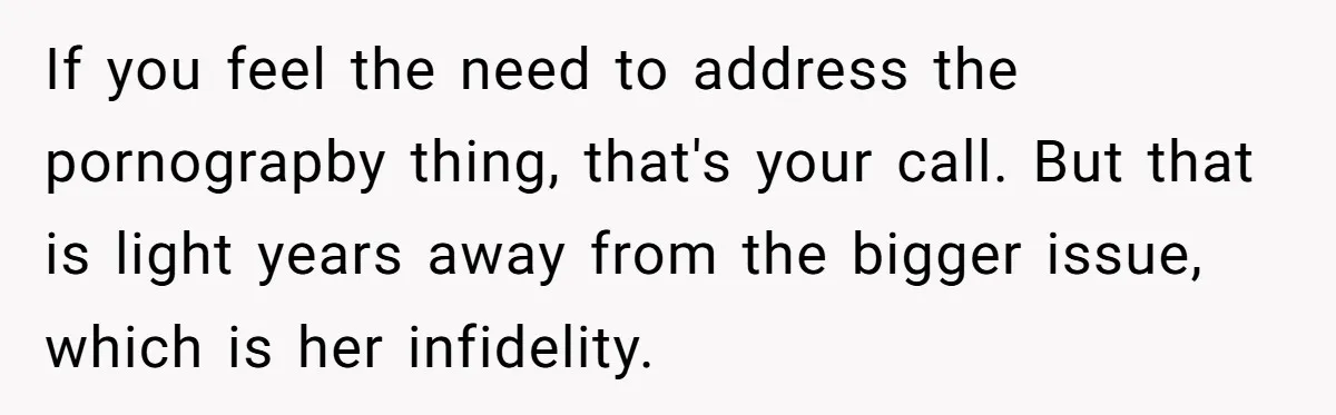 If you feel the need to address the pornograpby thing, that's your call. But that is light years away from the bigger issue, which is her infidelity.