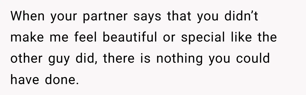 When your partner says that you didn’t make me feel beautiful or special like the other guy did, there is nothing you could have done.