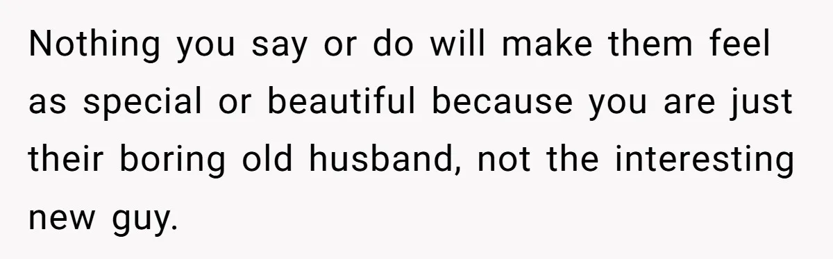 Nothing you say or do will make them feel as special or beautiful because you are just their boring old husband, not the interesting new guy.