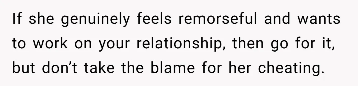 If she genuinely feels remorseful and wants to work on your relationship, then go for it, but don’t take the blame for her cheating.