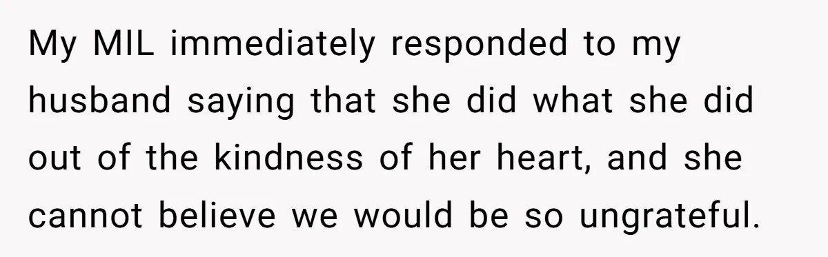 My MIL immediately responded to my husband saying that she did what she did out of the kindness of her heart, and she cannot believe we would be so ungrateful.