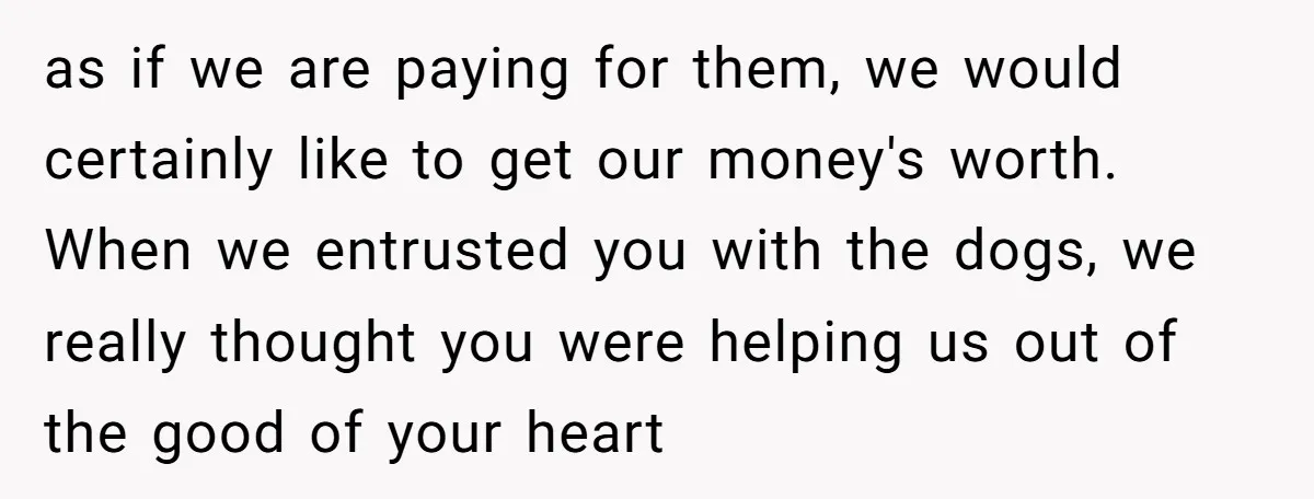 as if we are paying for them, we would certainly like to get our money's worth. When we entrusted you with the dogs, we really thought you were helping us...