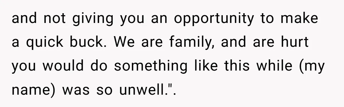 and not giving you an opportunity to make a quick buck. We are family, and are hurt you would do something like this while (my name) was so unwell.".