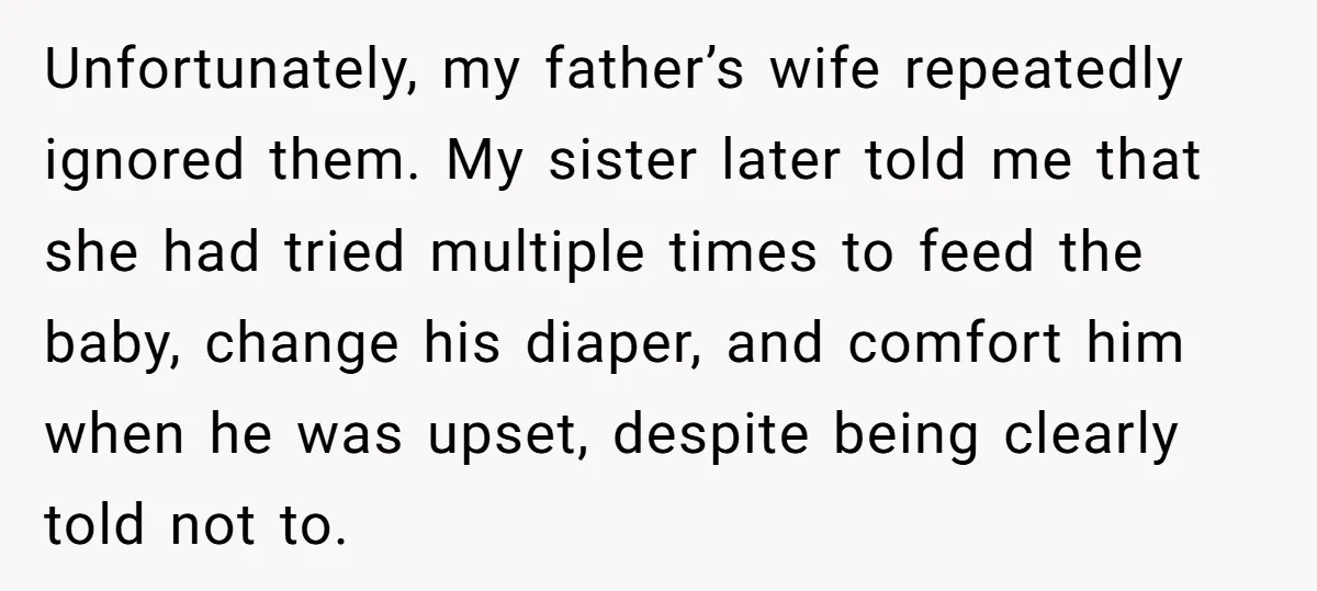Unfortunately, my father’s wife repeatedly ignored them. My sister later told me that she had tried multiple times to feed the baby, change his diaper, and comfort him when he...