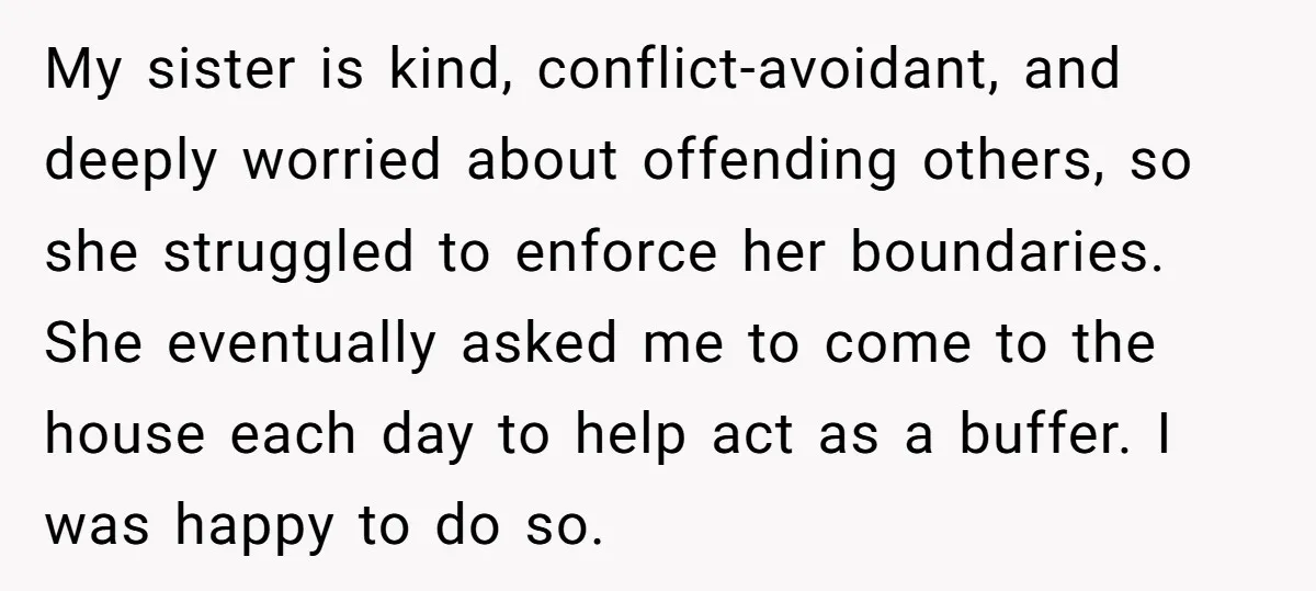 My sister is kind, conflict-avoidant, and deeply worried about offending others, so she struggled to enforce her boundaries. She eventually asked me to come to the house each day to...