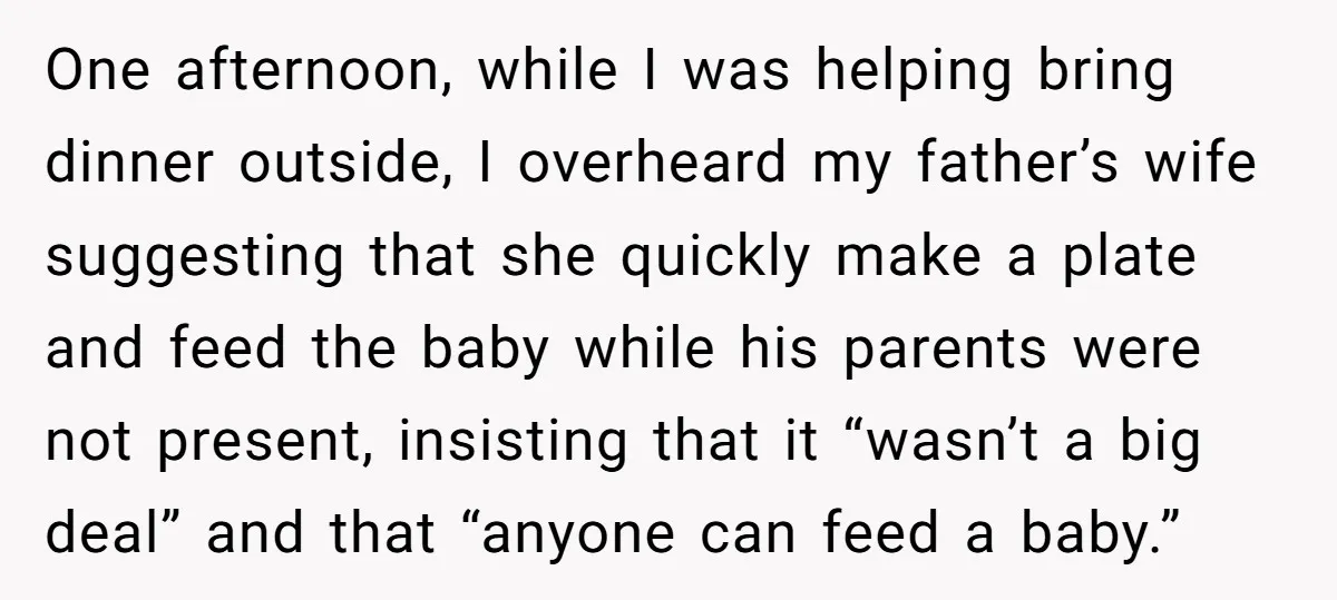 One afternoon, while I was helping bring dinner outside, I overheard my father’s wife suggesting that she quickly make a plate and feed the baby while his parents were not...