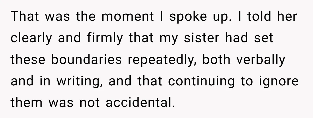 That was the moment I spoke up. I told her clearly and firmly that my sister had set these boundaries repeatedly, both verbally and in writing, and that continuing to...
