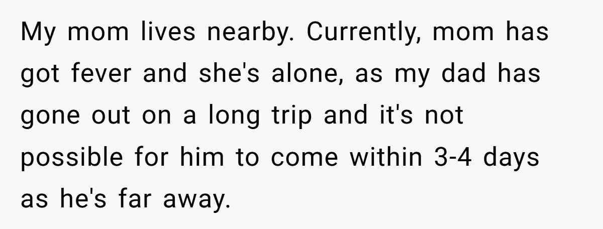 My mom lives nearby. Currently, mom has got fever and she's alone, as my dad has gone out on a long trip and it's not possible for him to come...