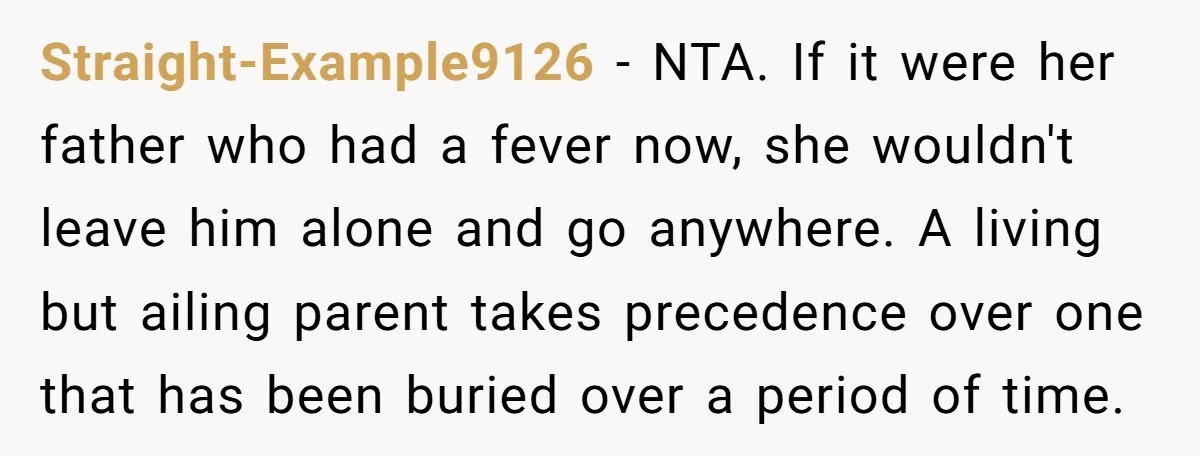 Straight-Example9126 − NTA. If it were her father who had a fever now, she wouldn't leave him alone and go anywhere. A living but ailing parent takes precedence over one...