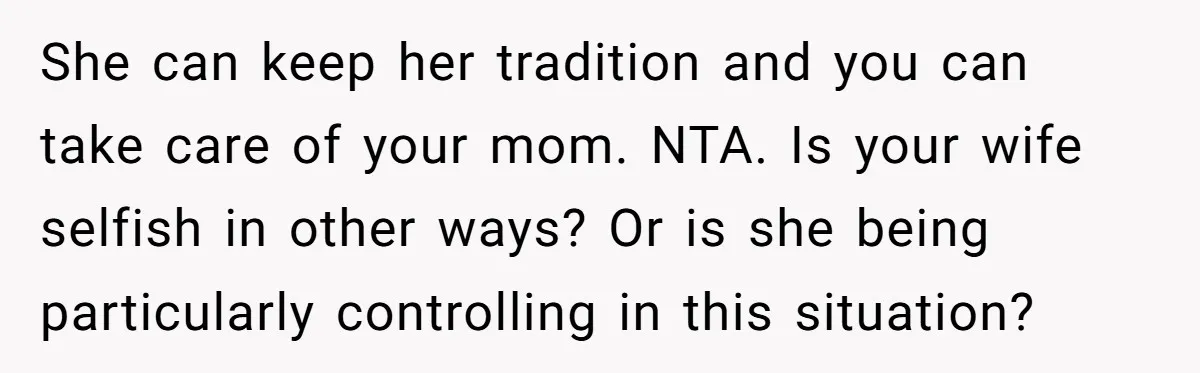 She can keep her tradition and you can take care of your mom. NTA. Is your wife selfish in other ways? Or is she being particularly controlling in this situation?
