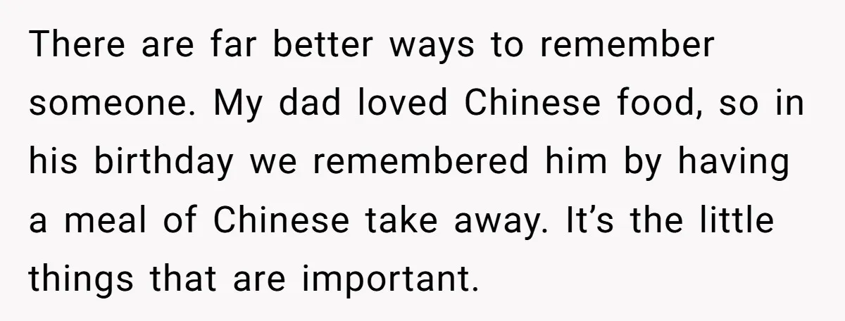 There are far better ways to remember someone. My dad loved Chinese food, so in his birthday we remembered him by having a meal of Chinese take away. It’s the...