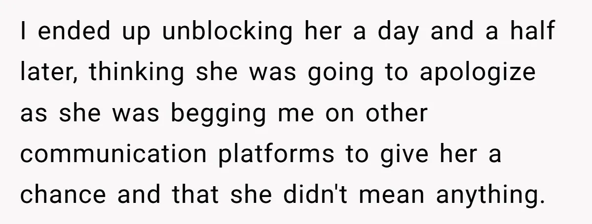 I ended up unblocking her a day and a half later, thinking she was going to apologize as she was begging me on other communication platforms to give her a...
