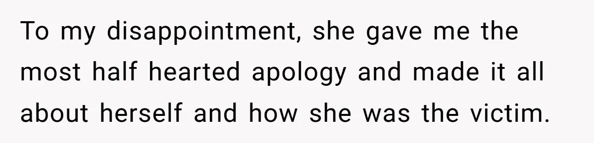 To my disappointment, she gave me the most half hearted apology and made it all about herself and how she was the victim.