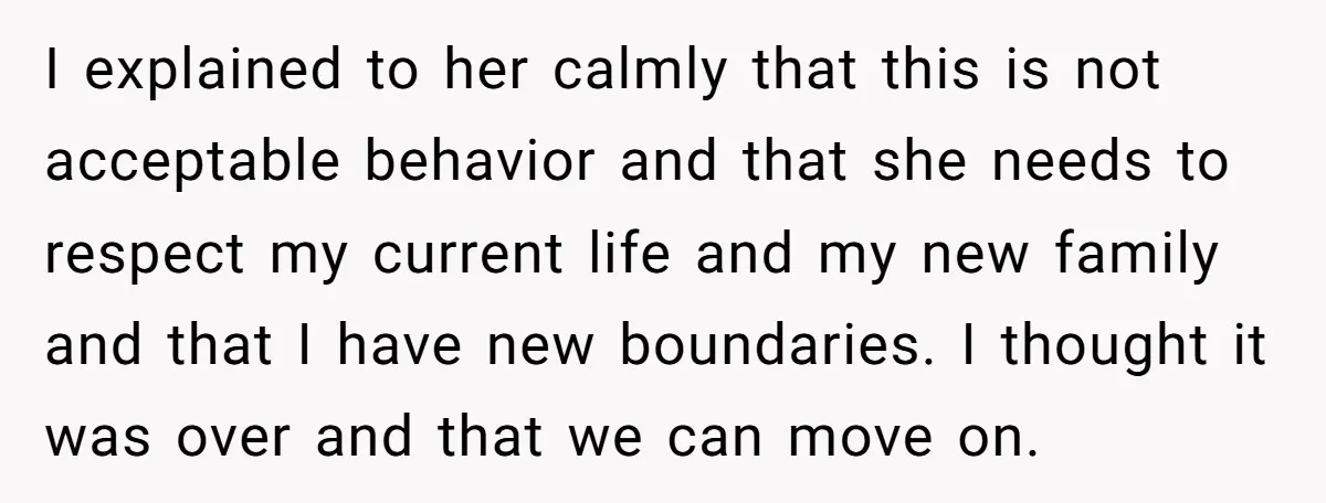 I explained to her calmly that this is not acceptable behavior and that she needs to respect my current life and my new family and that I have new boundaries....