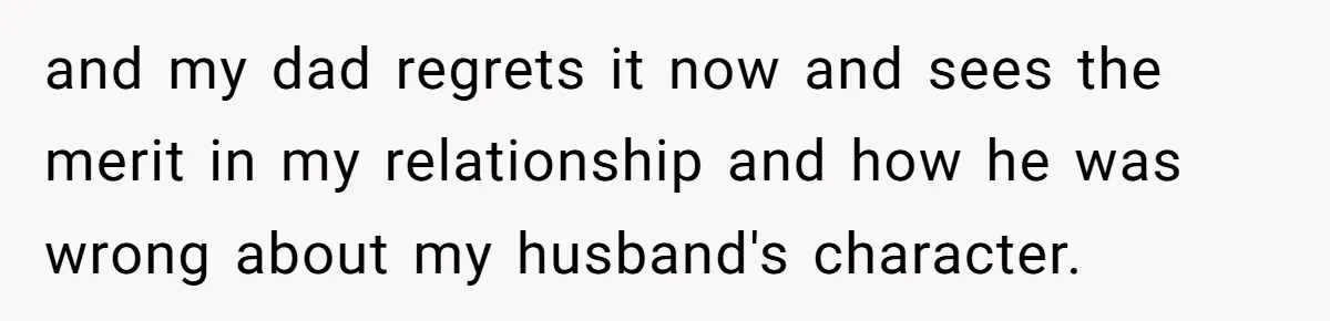 and my dad regrets it now and sees the merit in my relationship and how he was wrong about my husband's character.