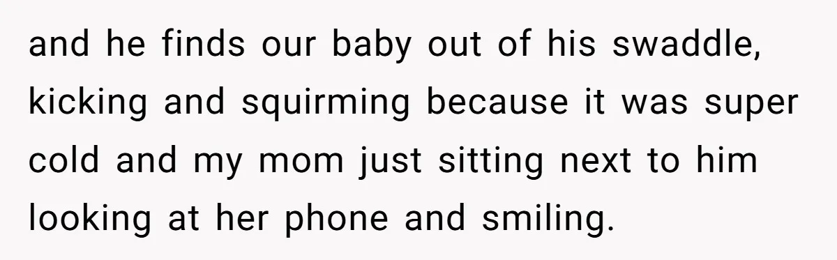 and he finds our baby out of his swaddle, kicking and squirming because it was super cold and my mom just sitting next to him looking at her phone and...